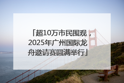 超10万市民围观，2025年广州国际龙舟邀请赛圆满举行