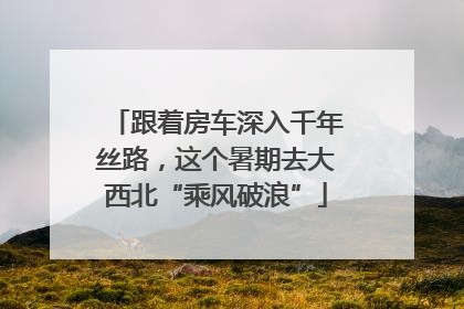 跟着房车深入千年丝路，这个暑期去大西北“乘风破浪”