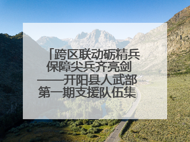 跨区联动砺精兵 保障尖兵齐亮剑——开阳县人武部第一期支援队伍集中轮训火热启幕