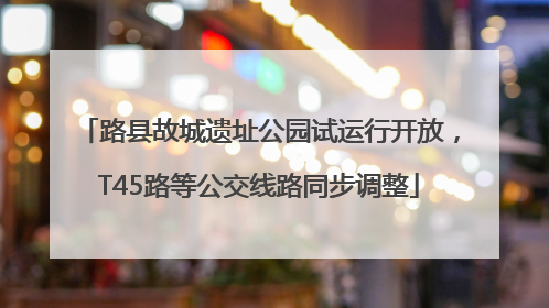 路县故城遗址公园试运行开放，T45路等公交线路同步调整