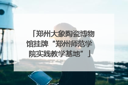 郑州大象陶瓷博物馆挂牌“郑州师范学院实践教学基地”