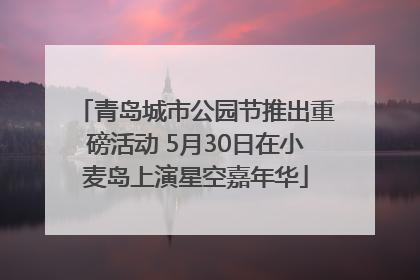 青岛城市公园节推出重磅活动 5月30日在小麦岛上演星空嘉年华