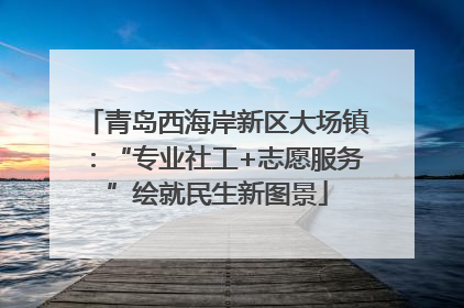 青岛西海岸新区大场镇：“专业社工+志愿服务”绘就民生新图景