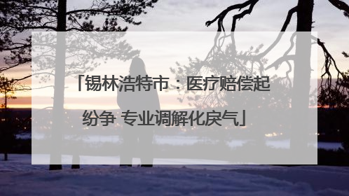 锡林浩特市：医疗赔偿起纷争 专业调解化戾气