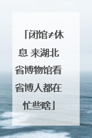 闭馆≠休息 来湖北省博物馆看省博人都在忙些啥
