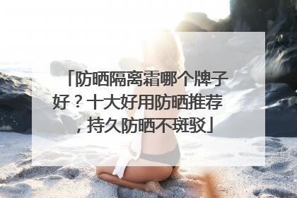 防晒隔离霜哪个牌子好？十大好用防晒推荐，持久防晒不斑驳