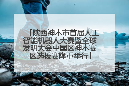陕西神木市首届人工智能机器人大赛暨全球发明大会中国区神木赛区选拔赛隆重举行