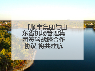 顺丰集团与山东省机场管理集团签署战略合作协议 将共建航空物流新生态