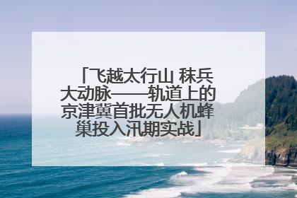 飞越太行山 秣兵大动脉——轨道上的京津冀首批无人机蜂巢投入汛期实战