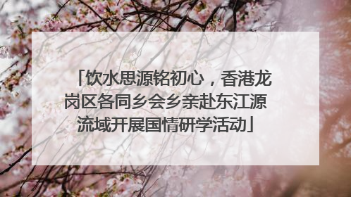 饮水思源铭初心，香港龙岗区各同乡会乡亲赴东江源流域开展国情研学活动