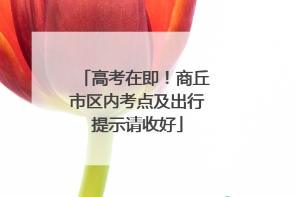 高考在即！商丘市区内考点及出行提示请收好