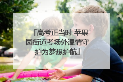 高考正当时 苹果园街道考场外温情守护为梦想护航