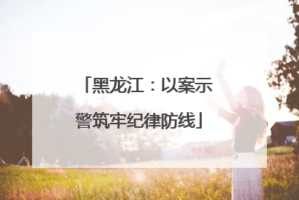黑龙江：以案示警筑牢纪律防线