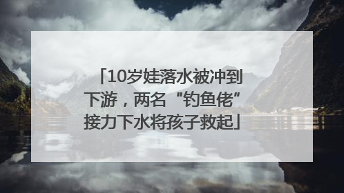 10岁娃落水被冲到下游，两名“钓鱼佬”接力下水将孩子救起