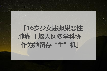 16岁少女患卵巢恶性肿瘤 十堰人医多学科协作为她留存“生”机
