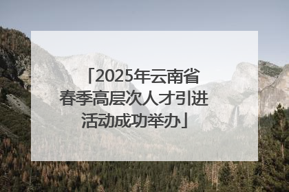 2025年云南省春季高层次人才引进活动成功举办