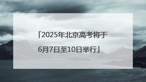 2025年北京高考将于6月7日至10日举行