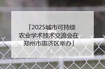 2025城市可持续农业学术技术交流会在郑州市惠济区举办