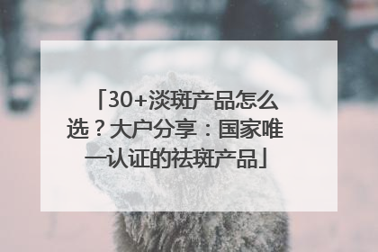 30+淡斑产品怎么选？大户分享：国家唯一认证的祛斑产品