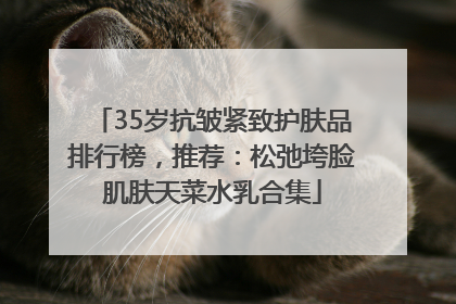 35岁抗皱紧致护肤品排行榜，推荐：松弛垮脸肌肤天菜水乳合集