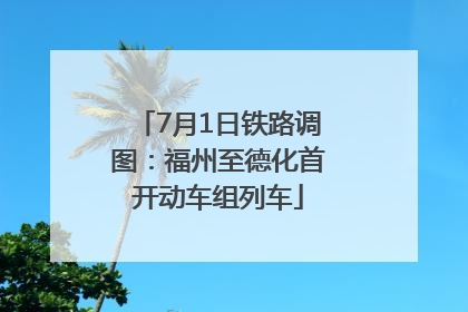 7月1日铁路调图：福州至德化首开动车组列车