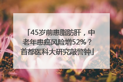 45岁前患脂肪肝，中老年患癌风险增52%？首都医科大研究敲警钟