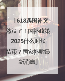 618遇国补突然没了！国补政策2025什么时候结束？国家补贴最新消息
