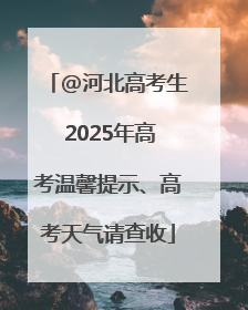 @河北高考生 2025年高考温馨提示、高考天气请查收